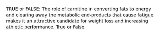 TRUE or FALSE: The role of carnitine in converting fats to energy and clearing away the metabolic end-products that cause fatigue makes it an attractive candidate for weight loss and increasing athletic performance. True or False