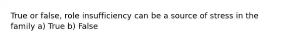 True or false, role insufficiency can be a source of stress in the family a) True b) False