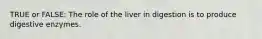 TRUE or FALSE: The role of the liver in digestion is to produce digestive enzymes.