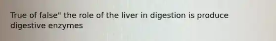 True of false" the role of the liver in digestion is produce digestive enzymes