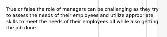 True or false the role of managers can be challenging as they try to assess the needs of their employees and utilize appropriate skills to meet the needs of their employees all while also getting the job done