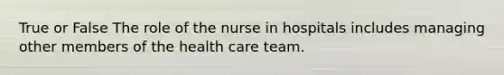 True or False The role of the nurse in hospitals includes managing other members of the health care team.