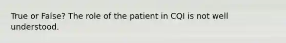 True or False? The role of the patient in CQI is not well understood.