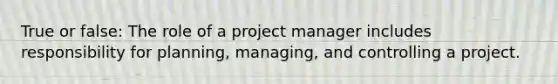 True or false: The role of a project manager includes responsibility for planning, managing, and controlling a project.