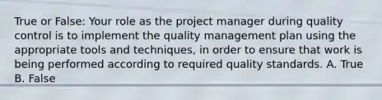 True or False: Your role as the project manager during quality control is to implement the quality management plan using the appropriate tools and techniques, in order to ensure that work is being performed according to required quality standards. A. True B. False