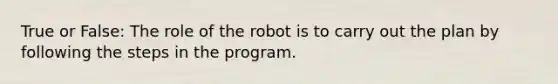 True or False: The role of the robot is to carry out the plan by following the steps in the program.