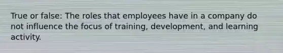 True or false: The roles that employees have in a company do not influence the focus of training, development, and learning activity.