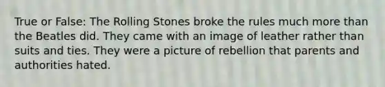 True or False: The Rolling Stones broke the rules much more than the Beatles did. They came with an image of leather rather than suits and ties. They were a picture of rebellion that parents and authorities hated.