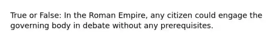 True or False: In the Roman Empire, any citizen could engage the governing body in debate without any prerequisites.