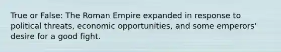 True or False: The Roman Empire expanded in response to political threats, economic opportunities, and some emperors' desire for a good fight.