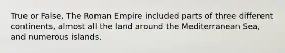 True or False, The Roman Empire included parts of three different continents, almost all the land around the Mediterranean Sea, and numerous islands.