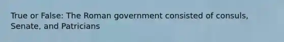 True or False: The Roman government consisted of consuls, Senate, and Patricians