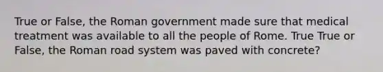 True or False, the Roman government made sure that medical treatment was available to all the people of Rome. True True or False, the Roman road system was paved with concrete?