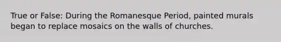 True or False: During the Romanesque Period, painted murals began to replace mosaics on the walls of churches.