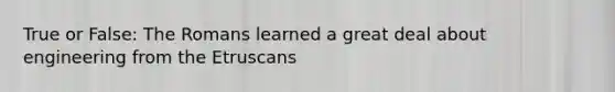 True or False: The Romans learned a great deal about engineering from the Etruscans