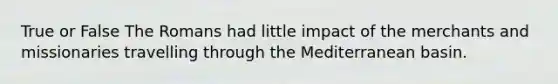 True or False The Romans had little impact of the merchants and missionaries travelling through the Mediterranean basin.