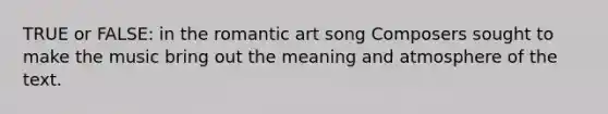 TRUE or FALSE: in the romantic art song Composers sought to make the music bring out the meaning and atmosphere of the text.