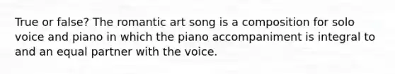 True or false? The romantic art song is a composition for solo voice and piano in which the piano accompaniment is integral to and an equal partner with the voice.