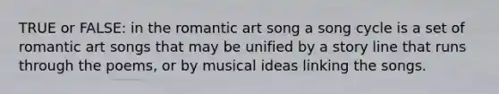 TRUE or FALSE: in the romantic art song a song cycle is a set of romantic art songs that may be unified by a story line that runs through the poems, or by musical ideas linking the songs.