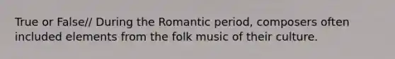 True or False// During the Romantic period, composers often included elements from the folk music of their culture.