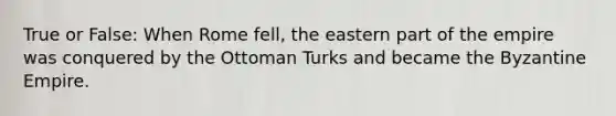 True or False: When Rome fell, the eastern part of the empire was conquered by the Ottoman Turks and became the Byzantine Empire.