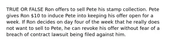 TRUE OR FALSE Ron offers to sell Pete his stamp collection. Pete gives Ron 10 to induce Pete into keeping his offer open for a week. If Ron decides on day four of the week that he really does not want to sell to Pete, he can revoke his offer without fear of a breach of contract lawsuit being filed against him.