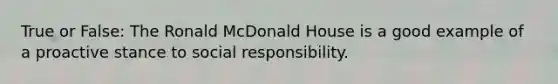 True or False: The Ronald McDonald House is a good example of a proactive stance to social responsibility.