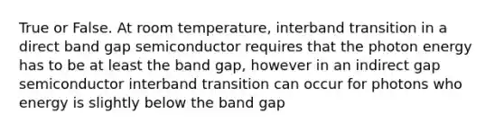 True or False. At room temperature, interband transition in a direct band gap semiconductor requires that the photon energy has to be at least the band gap, however in an indirect gap semiconductor interband transition can occur for photons who energy is slightly below the band gap