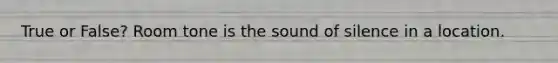 True or False? Room tone is the sound of silence in a location.