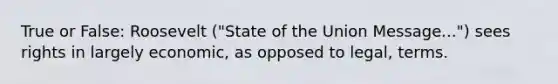 True or False: Roosevelt ("State of the Union Message...") sees rights in largely economic, as opposed to legal, terms.