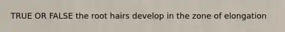 TRUE OR FALSE the root hairs develop in the zone of elongation