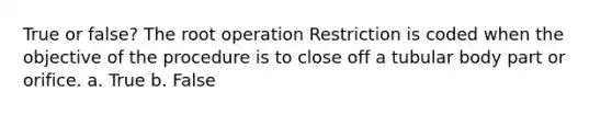 True or false? The root operation Restriction is coded when the objective of the procedure is to close off a tubular body part or orifice. a. True b. False