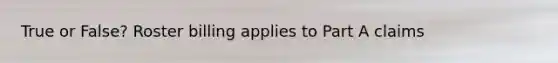 True or False? Roster billing applies to Part A claims