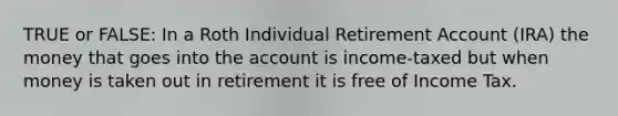 TRUE or FALSE: In a Roth Individual Retirement Account (IRA) the money that goes into the account is income-taxed but when money is taken out in retirement it is free of Income Tax.