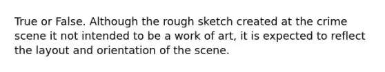 True or False. Although the rough sketch created at the crime scene it not intended to be a work of art, it is expected to reflect the layout and orientation of the scene.