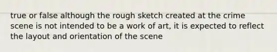 true or false although the rough sketch created at the crime scene is not intended to be a work of art, it is expected to reflect the layout and orientation of the scene