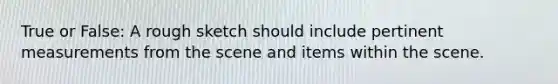 True or False: A rough sketch should include pertinent measurements from the scene and items within the scene.