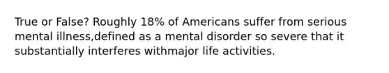 True or False? Roughly 18% of Americans suffer from serious mental illness,defined as a mental disorder so severe that it substantially interferes withmajor life activities.