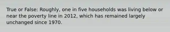 True or False: Roughly, one in five households was living below or near the poverty line in 2012, which has remained largely unchanged since 1970.