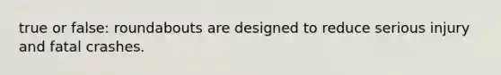 true or false: roundabouts are designed to reduce serious injury and fatal crashes.