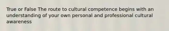 True or False The route to cultural competence begins with an understanding of your own personal and professional cultural awareness