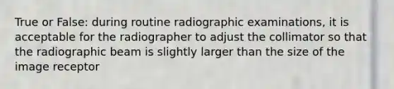 True or False: during routine radiographic examinations, it is acceptable for the radiographer to adjust the collimator so that the radiographic beam is slightly larger than the size of the image receptor