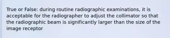 True or False: during routine radiographic examinations, it is acceptable for the radiographer to adjust the collimator so that the radiographic beam is significantly larger than the size of the image receptor