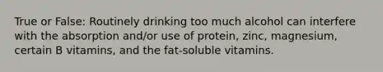 True or False: Routinely drinking too much alcohol can interfere with the absorption and/or use of protein, zinc, magnesium, certain B vitamins, and the fat-soluble vitamins.