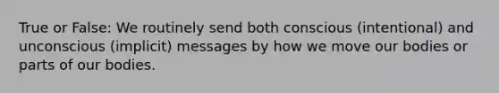 True or False: We routinely send both conscious (intentional) and unconscious (implicit) messages by how we move our bodies or parts of our bodies.