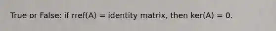 True or False: if rref(A) = identity matrix, then ker(A) = 0.