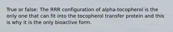 True or false: The RRR configuration of alpha-tocopherol is the only one that can fit into the tocopherol transfer protein and this is why it is the only bioactive form.