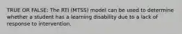 TRUE OR FALSE: The RTI (MTSS) model can be used to determine whether a student has a learning disability due to a lack of response to intervention.