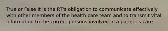 True or False It is the RT's obligation to communicate effectively with other members of the health care team and to transmit vital information to the correct persons involved in a patient's care