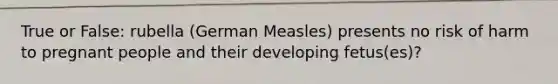 True or False: rubella (German Measles) presents no risk of harm to pregnant people and their developing fetus(es)?